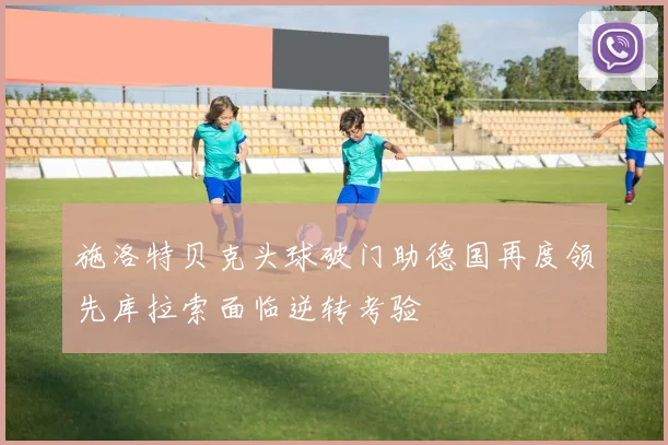 施洛特贝克头球破门助德国再度领先库拉索面临逆转考验