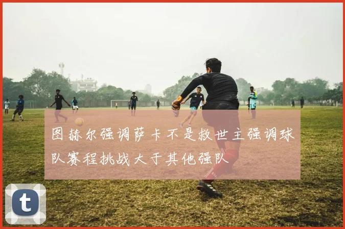 图赫尔强调萨卡不是救世主强调球队赛程挑战大于其他强队